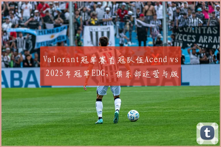 Valorant冠军赛首冠队伍Acend vs 2025年冠军EDG,俱乐部运营与版本适应对比