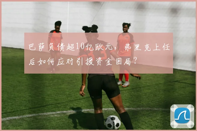 巴萨负债超10亿欧元，弗里克上任后如何应对引援资金困局？