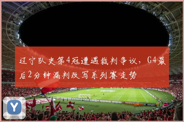 辽宁队史第4冠遭遇裁判争议,G4最后2分钟漏判改写系列赛走势