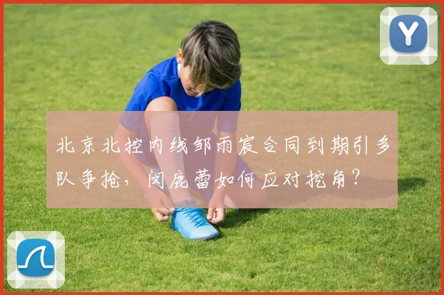 北京北控内线邹雨宸合同到期引多队争抢,闵鹿蕾如何应对挖角?