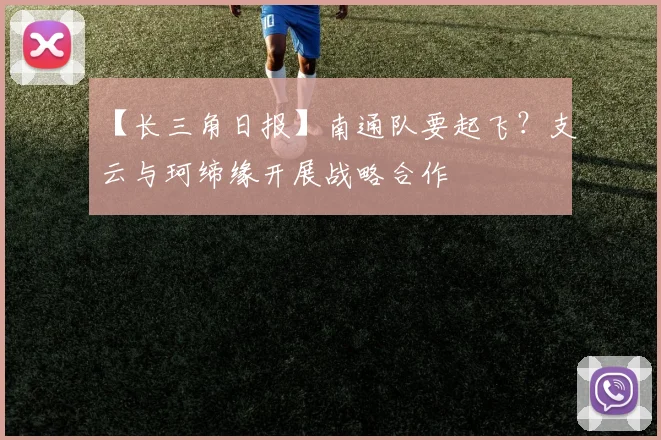 【长三角日报】南通队要起飞？支云与珂缔缘开展战略合作