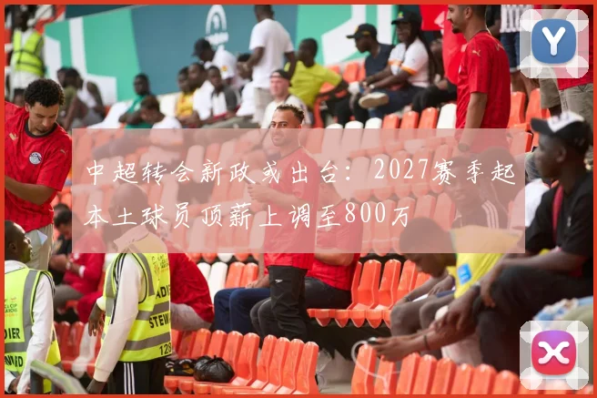 中超转会新政或出台：2027赛季起本土球员顶薪上调至800万